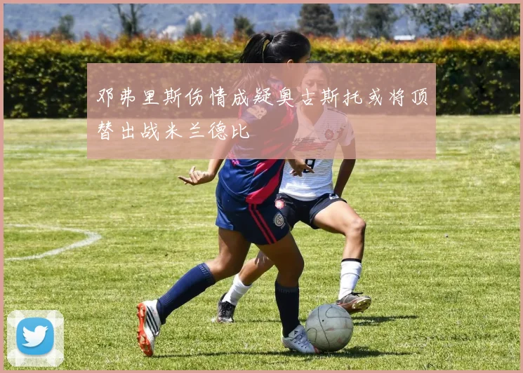 邓弗里斯伤情成疑奥古斯托或将顶替出战米兰德比