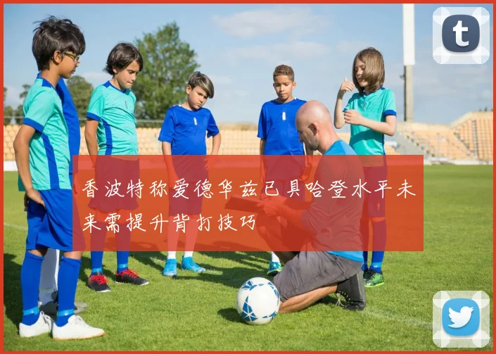 香波特称爱德华兹已具哈登水平未来需提升背打技巧