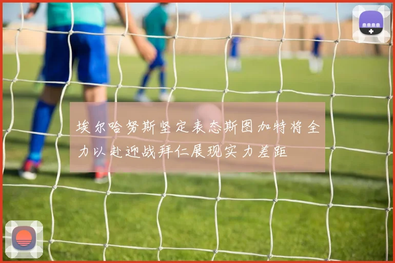 埃尔哈努斯坚定表态斯图加特将全力以赴迎战拜仁展现实力差距