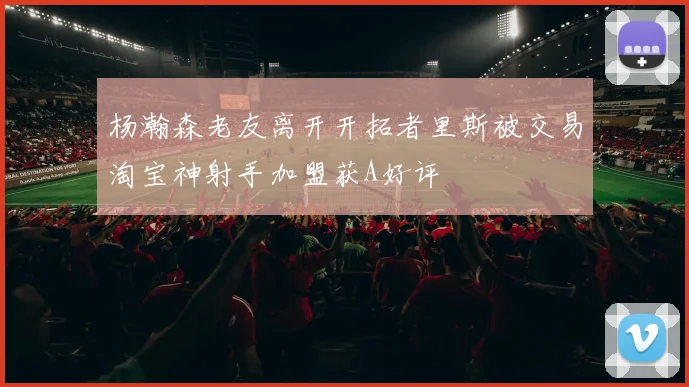 杨瀚森老友离开开拓者里斯被交易淘宝神射手加盟获A好评