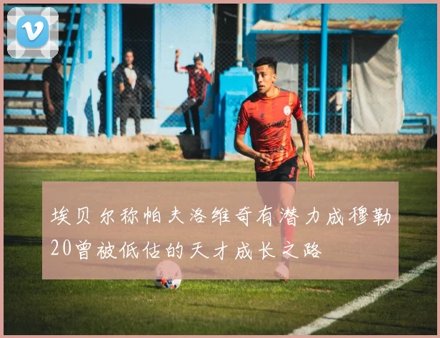 埃贝尔称帕夫洛维奇有潜力成穆勒20曾被低估的天才成长之路