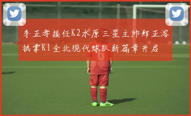 李正孝接任K2水原三星主帅郑正溶执掌K1全北现代球队新篇章开启