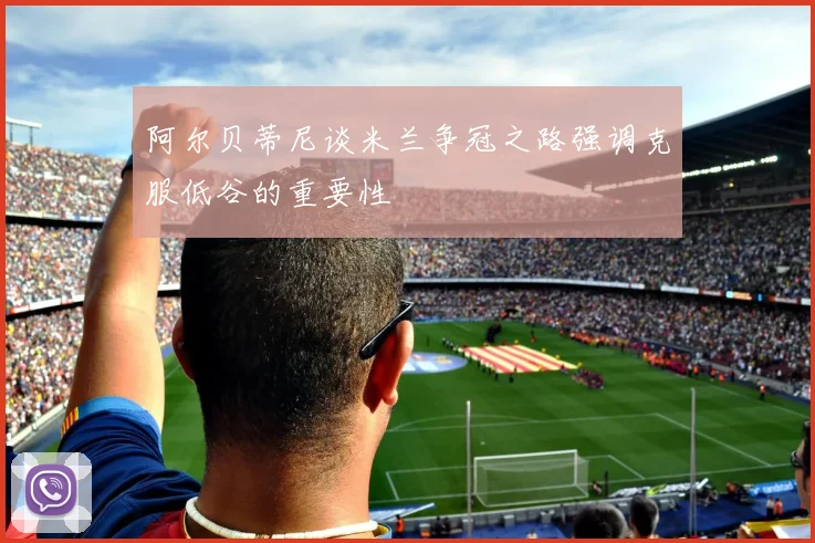 阿尔贝蒂尼谈米兰争冠之路强调克服低谷的重要性