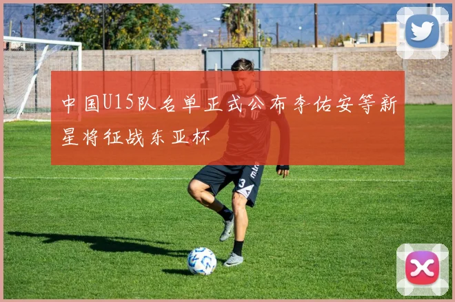 中国U15队名单正式公布李佑安等新星将征战东亚杯