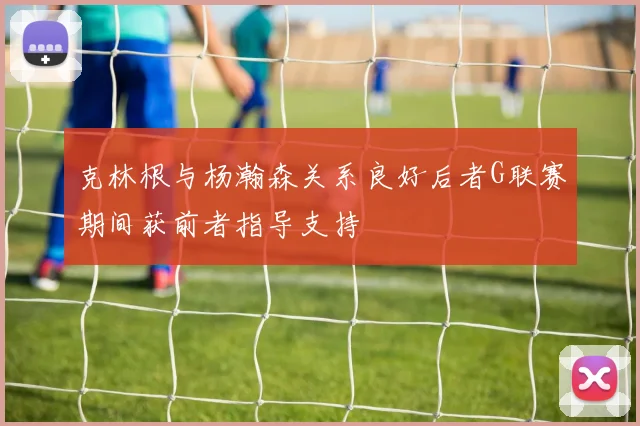 克林根与杨瀚森关系良好后者G联赛期间获前者指导支持