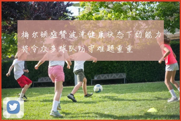 梅尔顿盛赞波津健康状态下的能力将令众多球队防守难题重重
