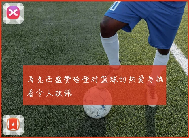 马克西盛赞哈登对篮球的热爱与执着令人敬佩