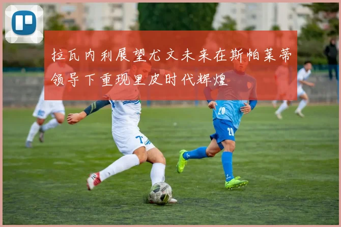 拉瓦内利展望尤文未来在斯帕莱蒂领导下重现里皮时代辉煌
