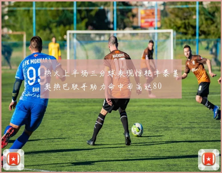 热火上半场三分球表现惊艳丰泰基奥热巴联手助力命中率高达80
