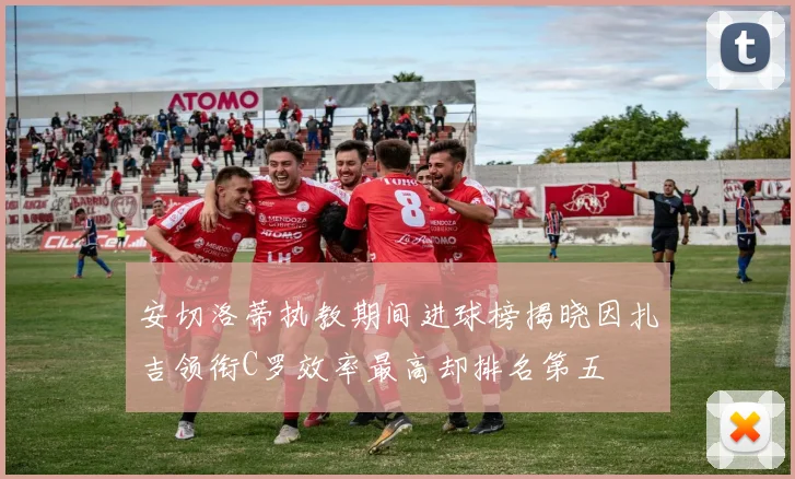 安切洛蒂执教期间进球榜揭晓因扎吉领衔C罗效率最高却排名第五