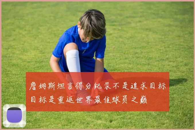 詹姆斯坦言得分纪录不是追求目标目标是重返世界最佳球员之巅