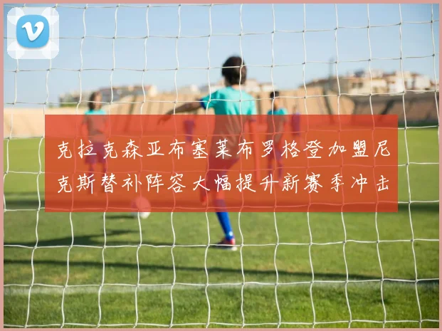 克拉克森亚布塞莱布罗格登加盟尼克斯替补阵容大幅提升新赛季冲击东决目标明确