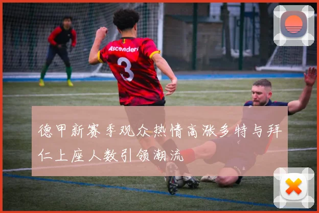 德甲新赛季观众热情高涨多特与拜仁上座人数引领潮流