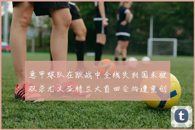 意甲球队在欧战中全线失利国米被双杀尤文亚特兰大首回合均遭重创