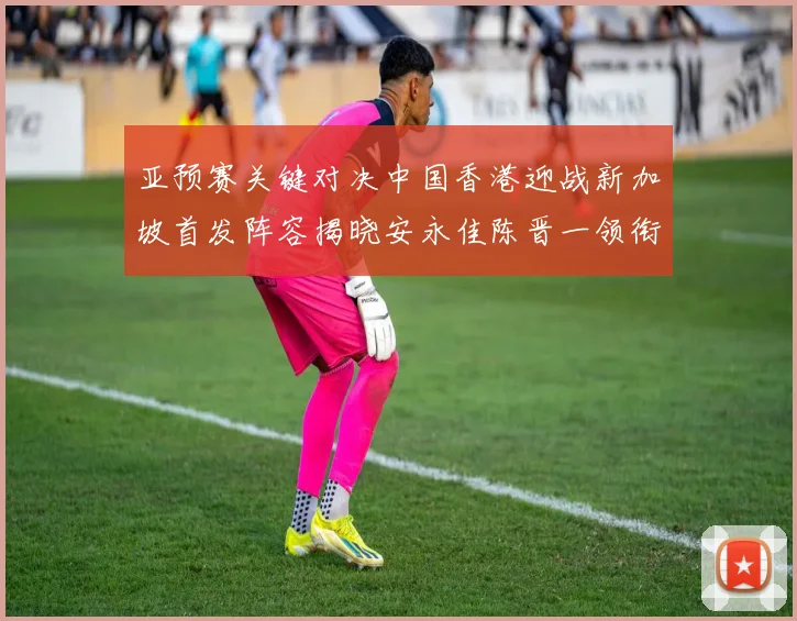 亚预赛关键对决中国香港迎战新加坡首发阵容揭晓安永佳陈晋一领衔出战
