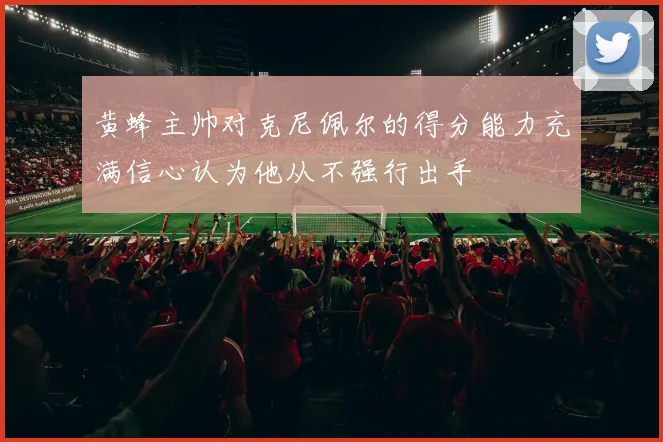 黄蜂主帅对克尼佩尔的得分能力充满信心认为他从不强行出手