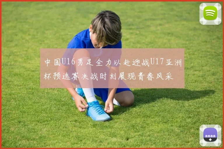 中国U16男足全力以赴迎战U17亚洲杯预选赛决战时刻展现青春风采