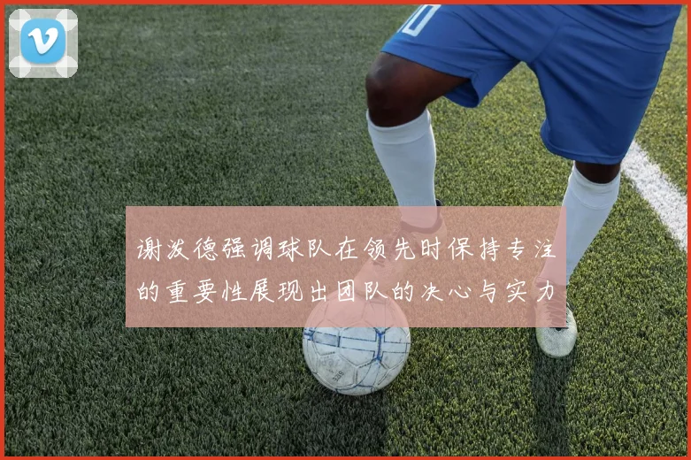 谢泼德强调球队在领先时保持专注的重要性展现出团队的决心与实力