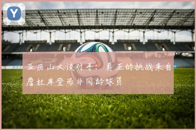 亚历山大谈对手：真正的挑战来自詹杜库登而非同龄球员