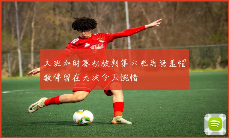 文班加时赛初被判第六犯离场盖帽数停留在九次令人惋惜