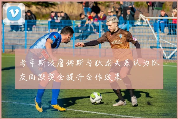 考辛斯谈詹姆斯与狄龙关系认为队友间默契会提升合作效果