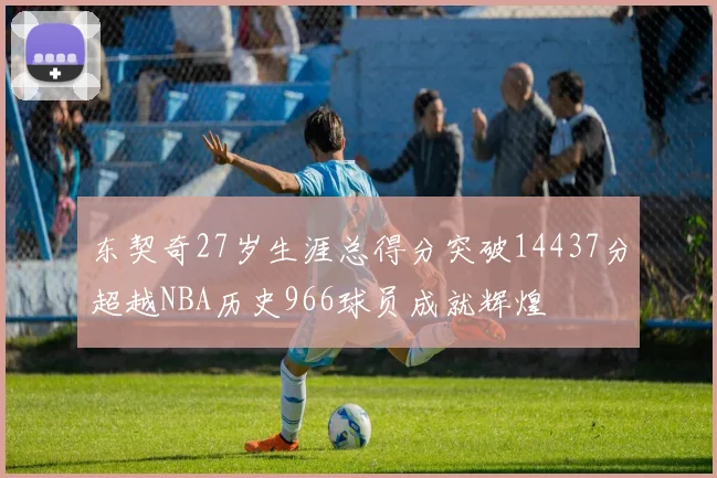 东契奇27岁生涯总得分突破14437分超越NBA历史966球员成就辉煌