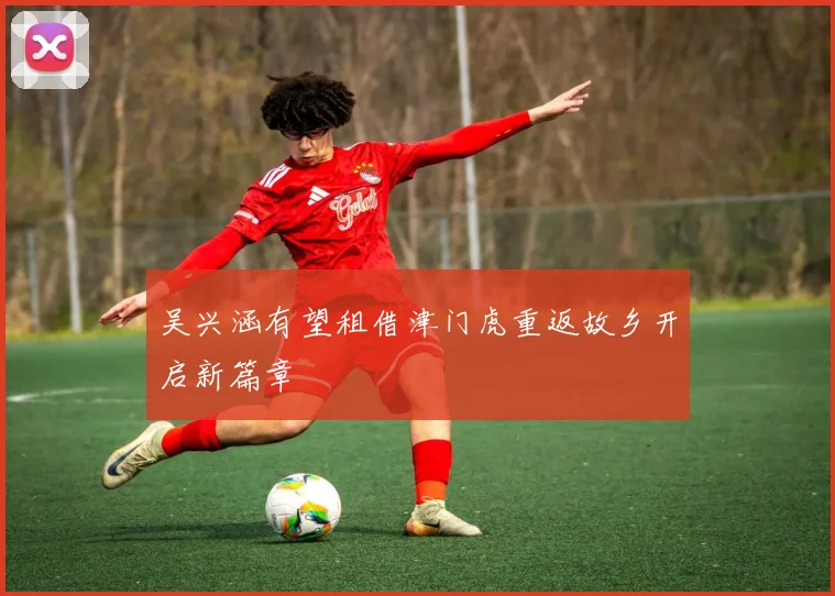 吴兴涵有望租借津门虎重返故乡开启新篇章