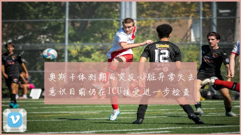 奥斯卡体测期间突发心脏异常失去意识目前仍在ICU接受进一步检查
