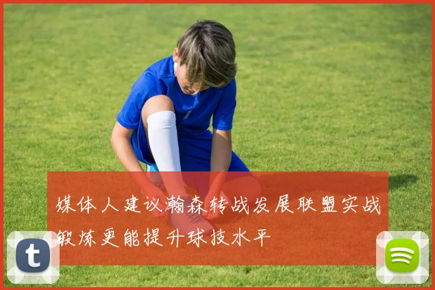 媒体人建议瀚森转战发展联盟实战锻炼更能提升球技水平