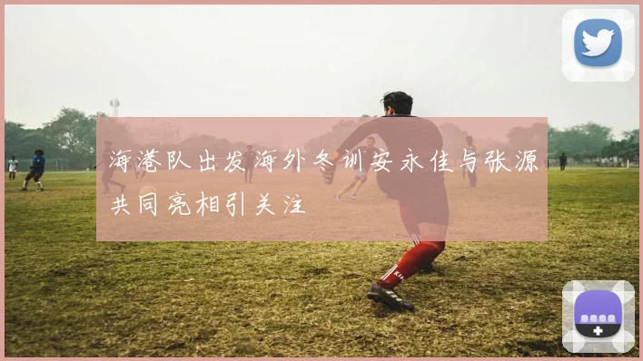 海港队出发海外冬训安永佳与张源共同亮相引关注